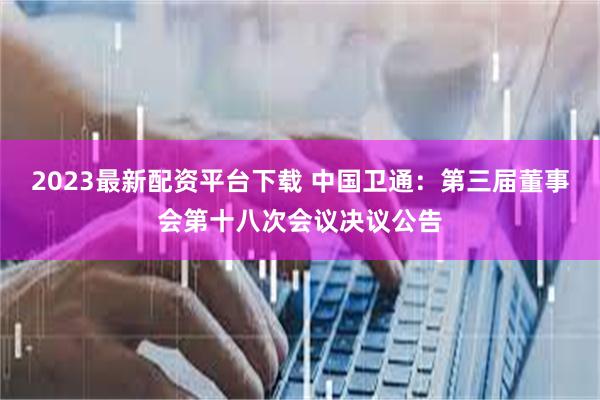2023最新配资平台下载 中国卫通：第三届董事会第十八次会议决议公告