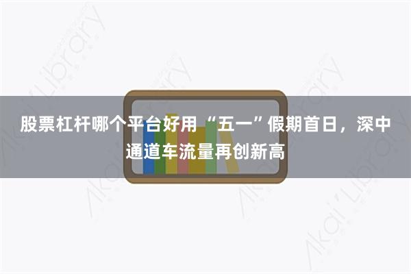 股票杠杆哪个平台好用 “五一”假期首日，深中通道车流量再创新高
