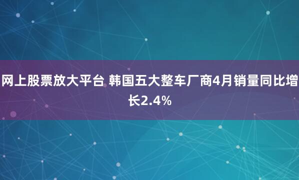 网上股票放大平台 韩国五大整车厂商4月销量同比增长2.4%