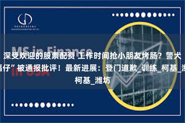 深受欢迎的股票配资 工作时间抢小朋友烤肠？警犬“福仔”被通报批评！最新进展：登门道歉_训练_柯基_潍坊