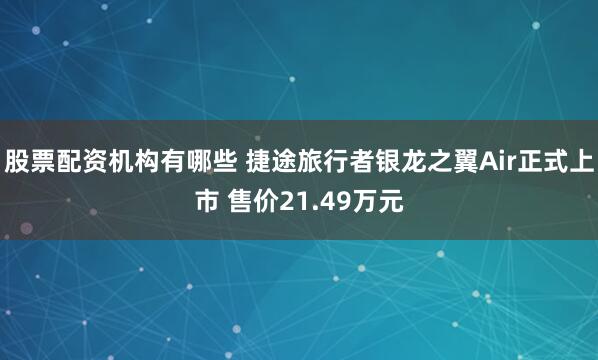 股票配资机构有哪些 捷途旅行者银龙之翼Air正式上市 售价21.49万元