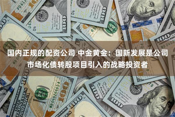 国内正规的配资公司 中金黄金：国新发展是公司市场化债转股项目引入的战略投资者