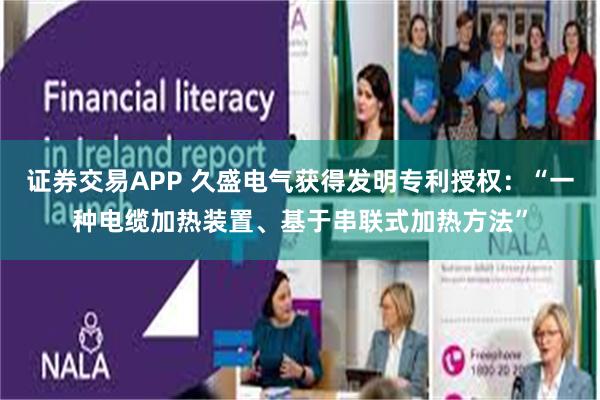 证券交易APP 久盛电气获得发明专利授权：“一种电缆加热装置、基于串联式加热方法”