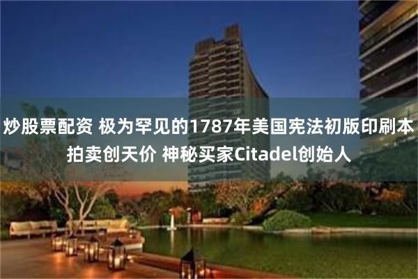 炒股票配资 极为罕见的1787年美国宪法初版印刷本拍卖创天价 神秘买家Citadel创始人
