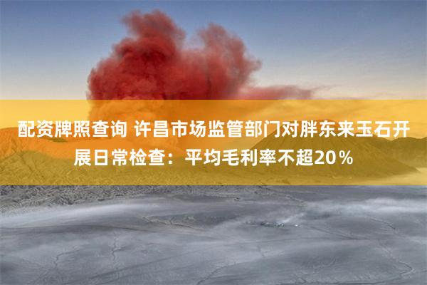 配资牌照查询 许昌市场监管部门对胖东来玉石开展日常检查：平均毛利率不超20％