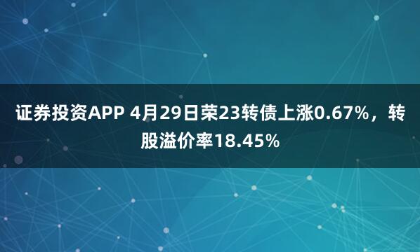 证券投资APP 4月29日荣23转债上涨0.67%，转股溢价率18.45%