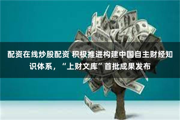 配资在线炒股配资 积极推进构建中国自主财经知识体系，“上财文库”首批成果发布
