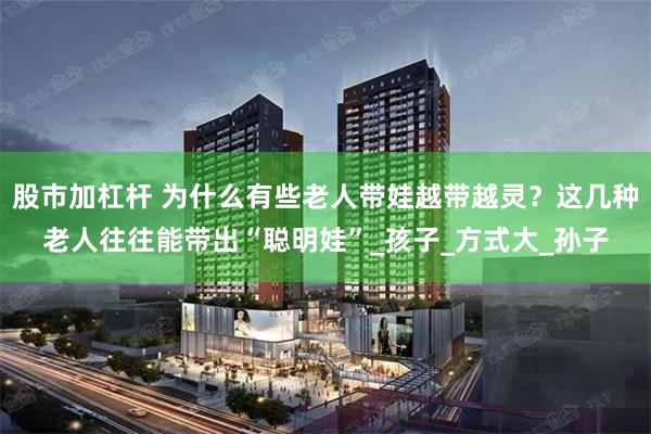 股市加杠杆 为什么有些老人带娃越带越灵？这几种老人往往能带出“聪明娃”_孩子_方式大_孙子