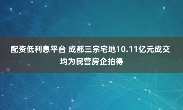 配资低利息平台 成都三宗宅地10.11亿元成交 均为民营房企拍得