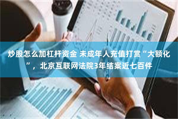 炒股怎么加杠杆资金 未成年人充值打赏“大额化”，北京互联网法院3年结案近七百件