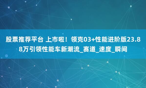 股票推荐平台 上市啦！领克03+性能进阶版23.88万引领性能车新潮流_赛道_速度_瞬间
