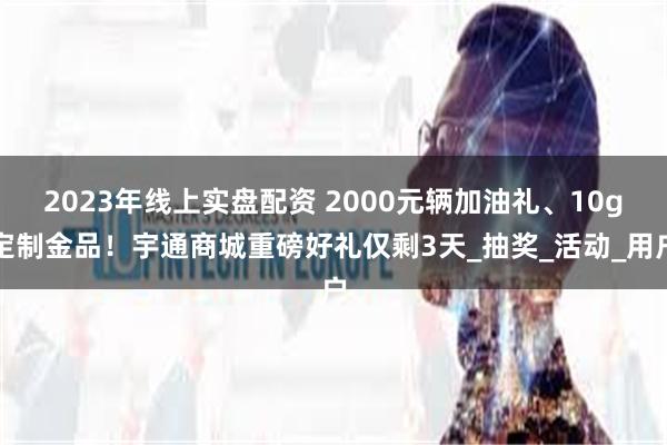 2023年线上实盘配资 2000元辆加油礼、10g定制金品！宇通商城重磅好礼仅剩3天_抽奖_活动_用户