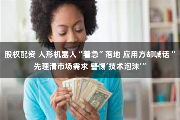 股权配资 人形机器人“着急”落地 应用方却喊话“先理清市场需求 警惕‘技术泡沫’”