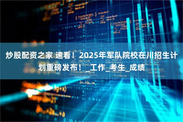 炒股配资之家 速看！2025年军队院校在川招生计划重磅发布！_工作_考生_成绩