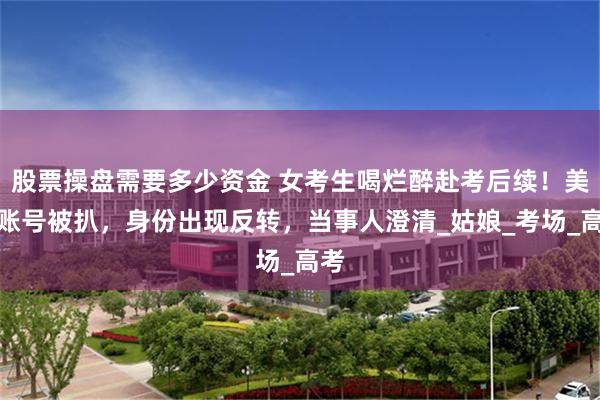 股票操盘需要多少资金 女考生喝烂醉赴考后续！美女账号被扒，身份出现反转，当事人澄清_姑娘_考场_高考