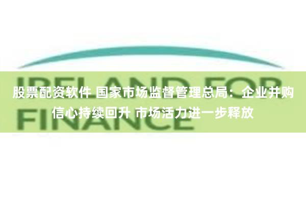 股票配资软件 国家市场监督管理总局：企业并购信心持续回升 市场活力进一步释放