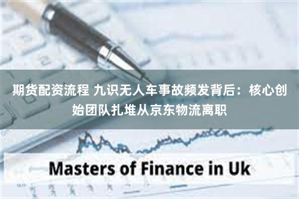 期货配资流程 九识无人车事故频发背后：核心创始团队扎堆从京东物流离职