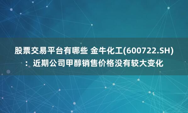 股票交易平台有哪些 金牛化工(600722.SH)：近期公司甲醇销售价格没有较大变化