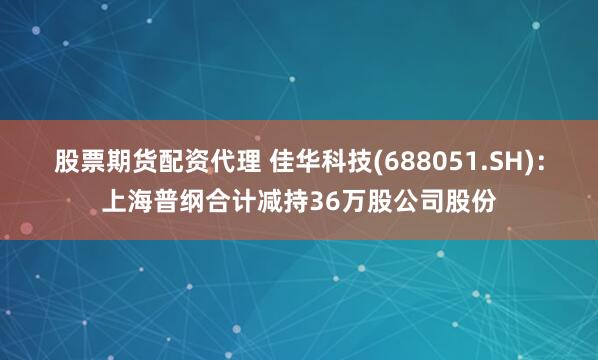 股票期货配资代理 佳华科技(688051.SH)：上海普纲合计减持36万股公司股份