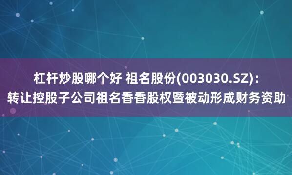 杠杆炒股哪个好 祖名股份(003030.SZ)：转让控股子公司祖名香香股权暨被动形成财务资助
