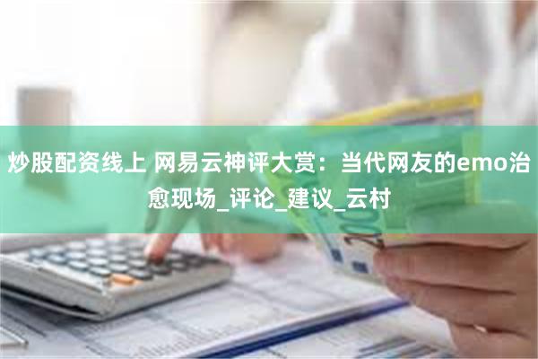 炒股配资线上 网易云神评大赏：当代网友的emo治愈现场_评论_建议_云村