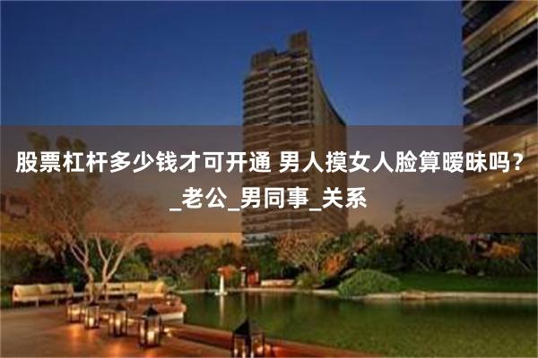 股票杠杆多少钱才可开通 男人摸女人脸算暧昧吗？_老公_男同事_关系