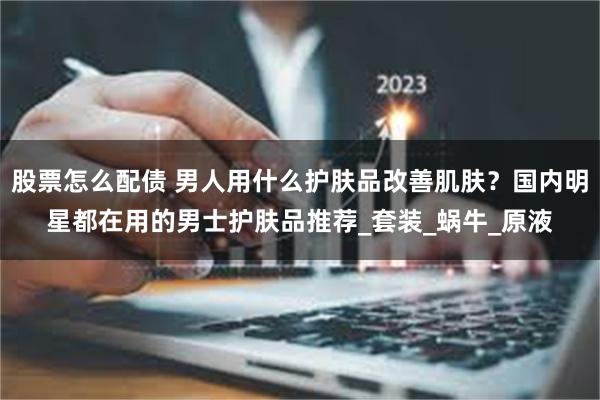 股票怎么配债 男人用什么护肤品改善肌肤？国内明星都在用的男士护肤品推荐_套装_蜗牛_原液