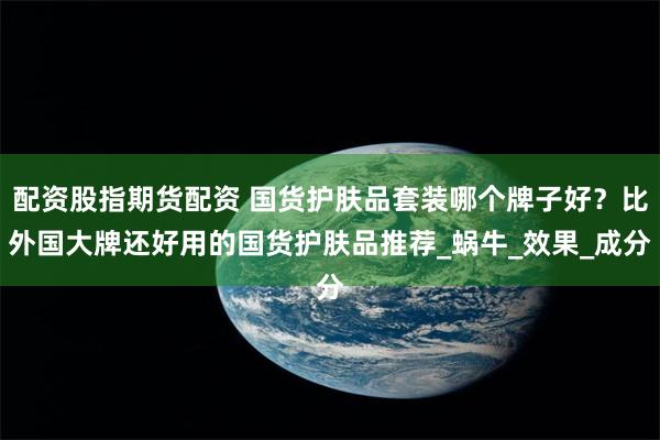 配资股指期货配资 国货护肤品套装哪个牌子好？比外国大牌还好用的国货护肤品推荐_蜗牛_效果_成分
