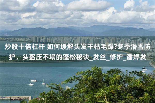 炒股十倍杠杆 如何缓解头发干枯毛躁?冬季滑雪防护，头盔压不塌的蓬松秘诀_发丝_修护_潘婷发