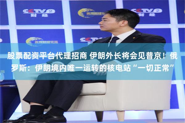 股票配资平台代理招商 伊朗外长将会见普京！俄罗斯：伊朗境内唯一运转的核电站“一切正常”