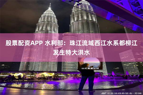 股票配资APP 水利部：珠江流域西江水系都柳江发生特大洪水