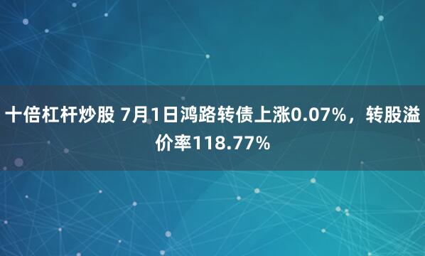十倍杠杆炒股 7月1日鸿路转债上涨0.07%，转股溢价率118.77%