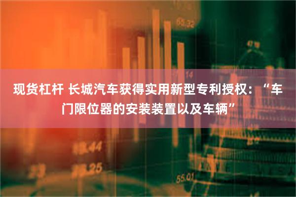 现货杠杆 长城汽车获得实用新型专利授权：“车门限位器的安装装置以及车辆”