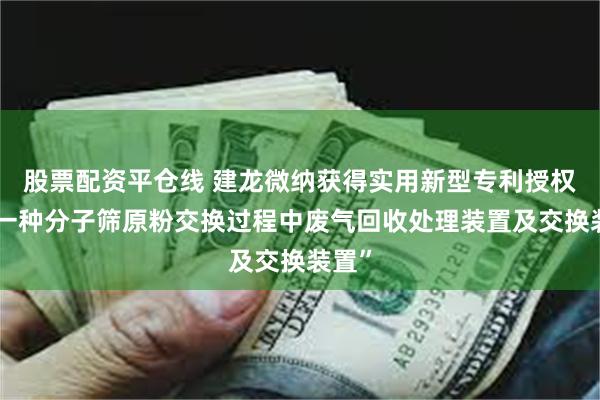 股票配资平仓线 建龙微纳获得实用新型专利授权：“一种分子筛原粉交换过程中废气回收处理装置及交换装置”