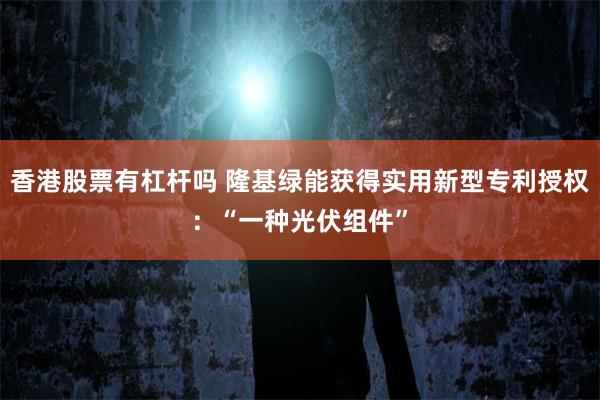 香港股票有杠杆吗 隆基绿能获得实用新型专利授权：“一种光伏组件”