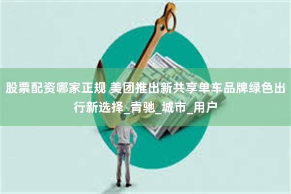 股票配资哪家正规 美团推出新共享单车品牌绿色出行新选择_青驰_城市_用户