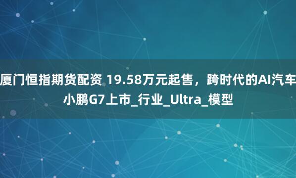 厦门恒指期货配资 19.58万元起售，跨时代的AI汽车小鹏G7上市_行业_Ultra_模型